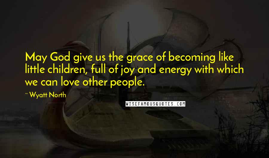 Wyatt North Quotes: May God give us the grace of becoming like little children, full of joy and energy with which we can love other people.