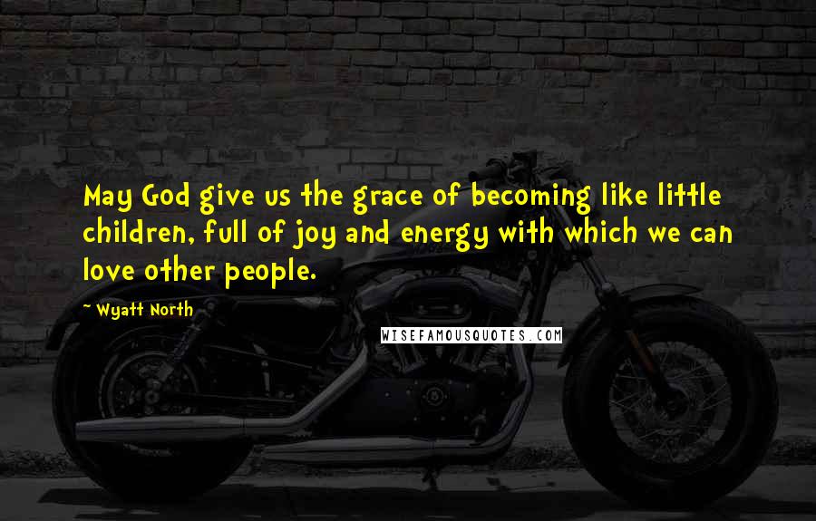 Wyatt North Quotes: May God give us the grace of becoming like little children, full of joy and energy with which we can love other people.