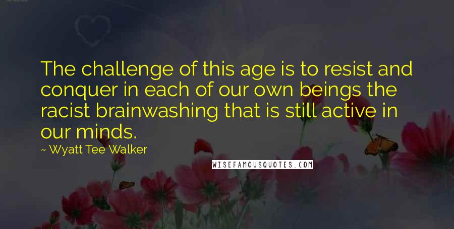 Wyatt Tee Walker Quotes: The challenge of this age is to resist and conquer in each of our own beings the racist brainwashing that is still active in our minds.