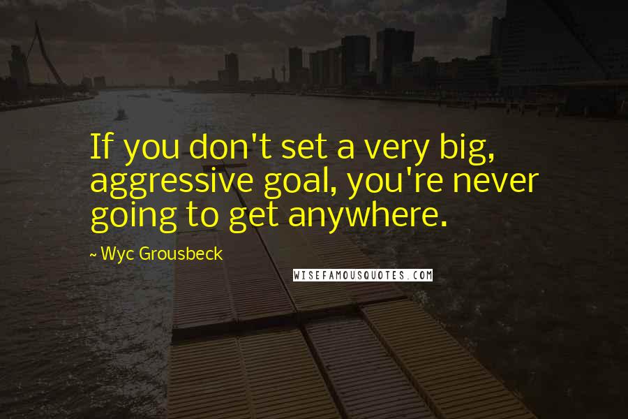 Wyc Grousbeck Quotes: If you don't set a very big, aggressive goal, you're never going to get anywhere.