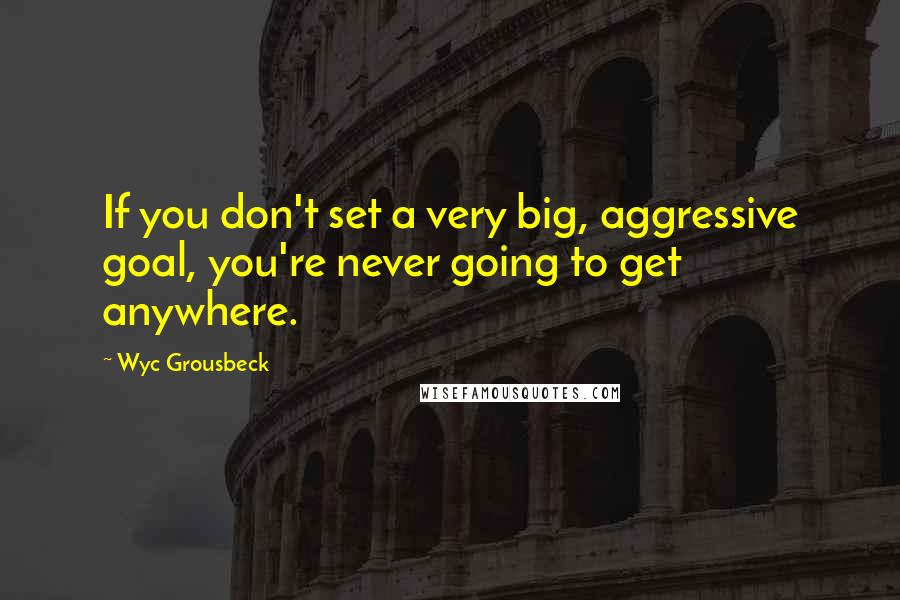 Wyc Grousbeck Quotes: If you don't set a very big, aggressive goal, you're never going to get anywhere.