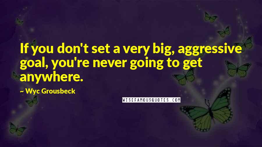 Wyc Grousbeck Quotes: If you don't set a very big, aggressive goal, you're never going to get anywhere.