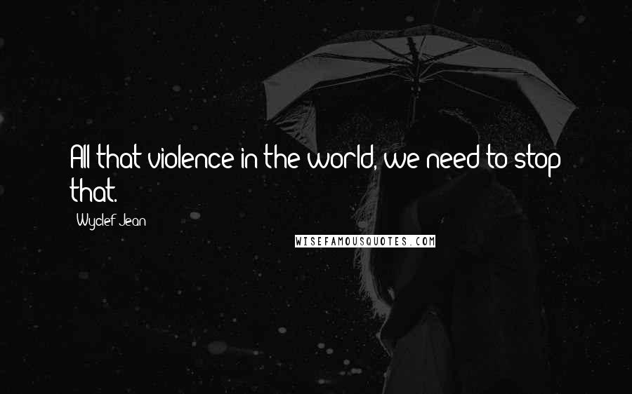 Wyclef Jean Quotes: All that violence in the world, we need to stop that.