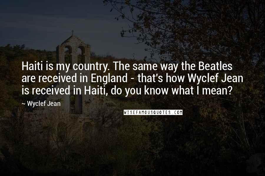 Wyclef Jean Quotes: Haiti is my country. The same way the Beatles are received in England - that's how Wyclef Jean is received in Haiti, do you know what I mean?