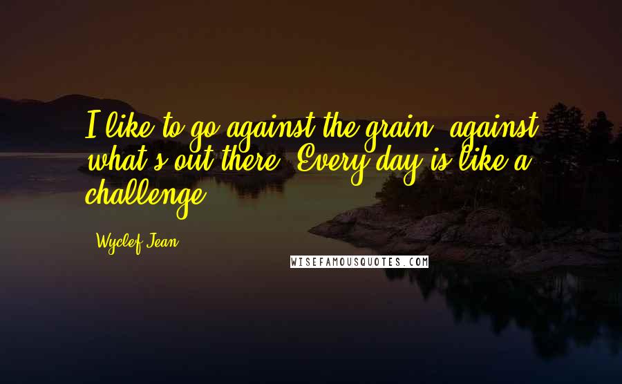 Wyclef Jean Quotes: I like to go against the grain, against what's out there. Every day is like a challenge.
