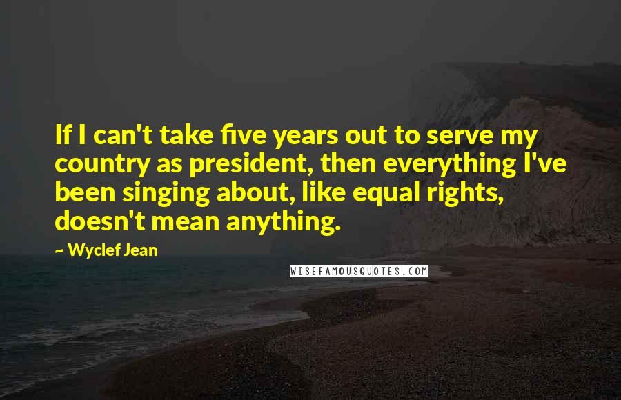 Wyclef Jean Quotes: If I can't take five years out to serve my country as president, then everything I've been singing about, like equal rights, doesn't mean anything.