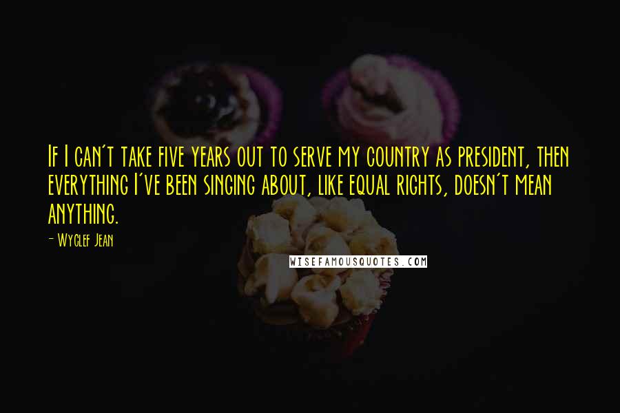 Wyclef Jean Quotes: If I can't take five years out to serve my country as president, then everything I've been singing about, like equal rights, doesn't mean anything.