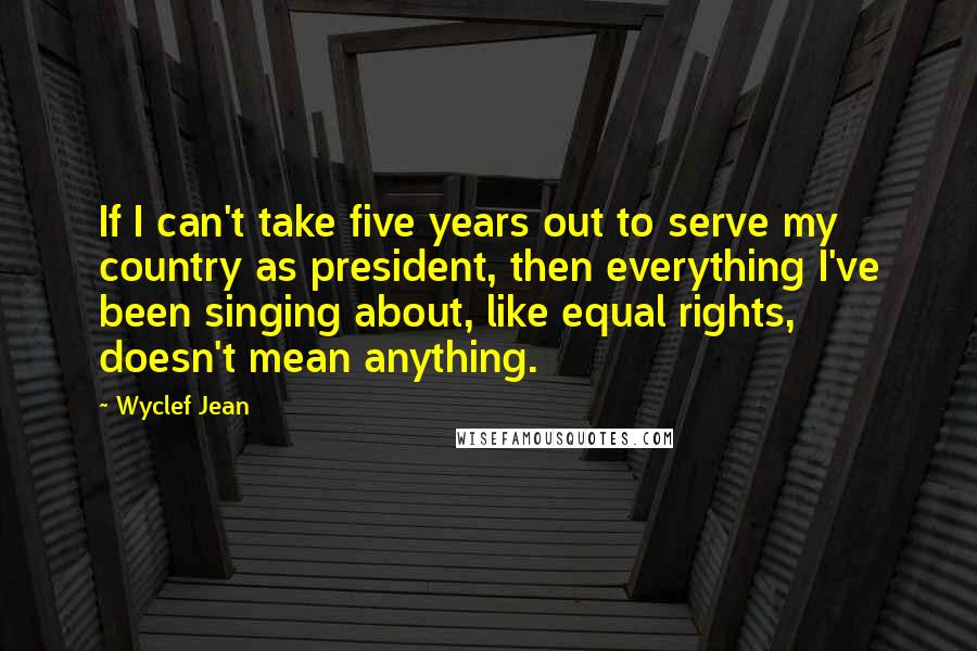 Wyclef Jean Quotes: If I can't take five years out to serve my country as president, then everything I've been singing about, like equal rights, doesn't mean anything.