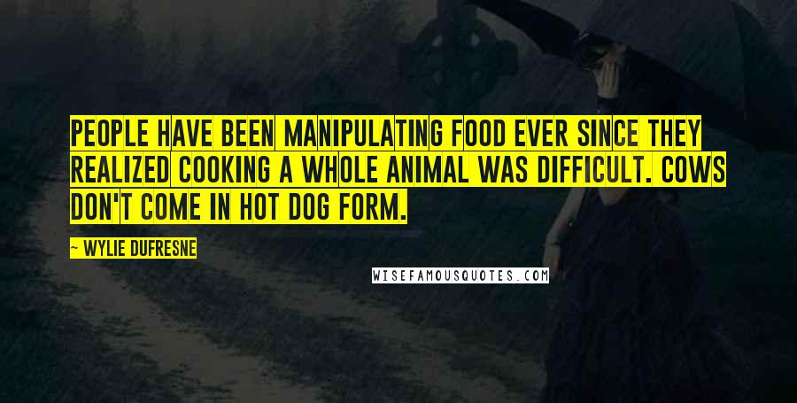 Wylie Dufresne Quotes: People have been manipulating food ever since they realized cooking a whole animal was difficult. Cows don't come in hot dog form.