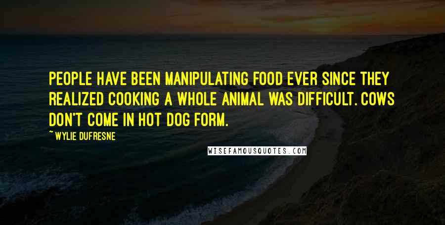 Wylie Dufresne Quotes: People have been manipulating food ever since they realized cooking a whole animal was difficult. Cows don't come in hot dog form.