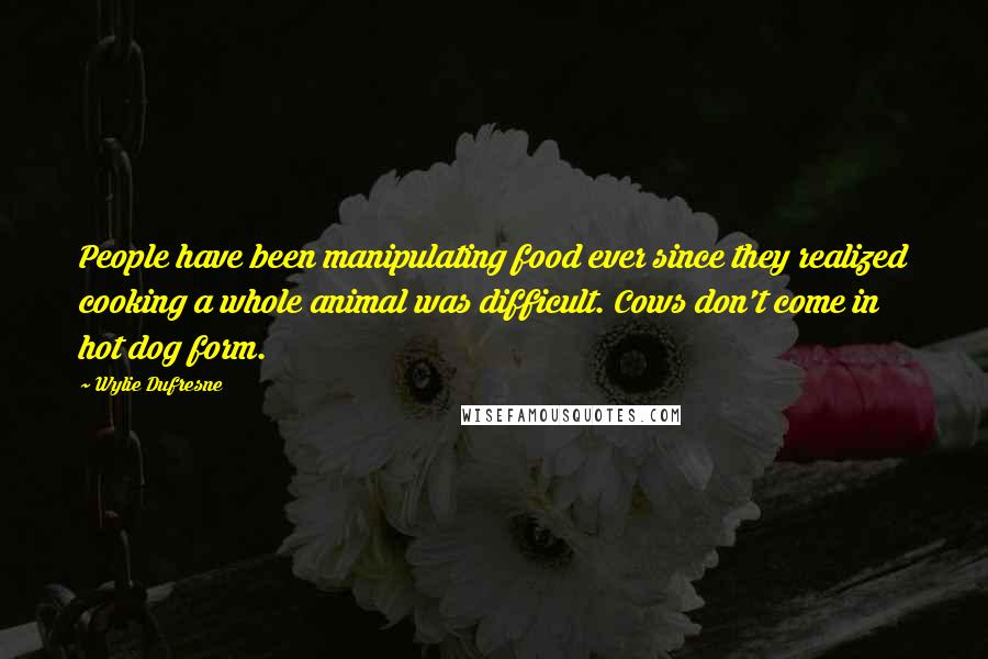 Wylie Dufresne Quotes: People have been manipulating food ever since they realized cooking a whole animal was difficult. Cows don't come in hot dog form.