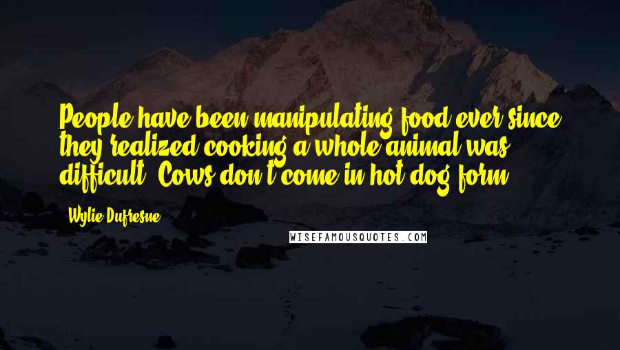 Wylie Dufresne Quotes: People have been manipulating food ever since they realized cooking a whole animal was difficult. Cows don't come in hot dog form.