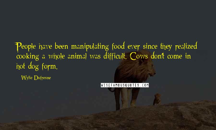 Wylie Dufresne Quotes: People have been manipulating food ever since they realized cooking a whole animal was difficult. Cows don't come in hot dog form.