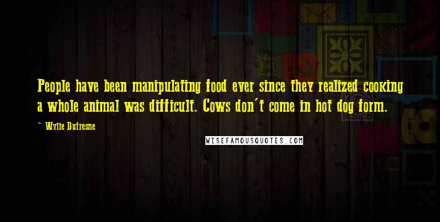 Wylie Dufresne Quotes: People have been manipulating food ever since they realized cooking a whole animal was difficult. Cows don't come in hot dog form.