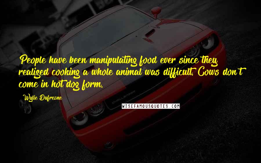 Wylie Dufresne Quotes: People have been manipulating food ever since they realized cooking a whole animal was difficult. Cows don't come in hot dog form.