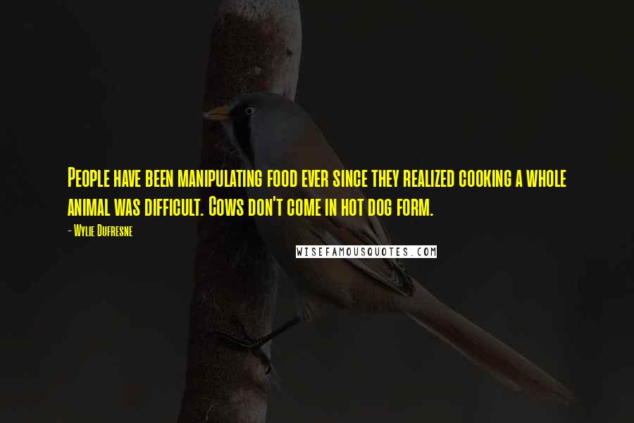 Wylie Dufresne Quotes: People have been manipulating food ever since they realized cooking a whole animal was difficult. Cows don't come in hot dog form.