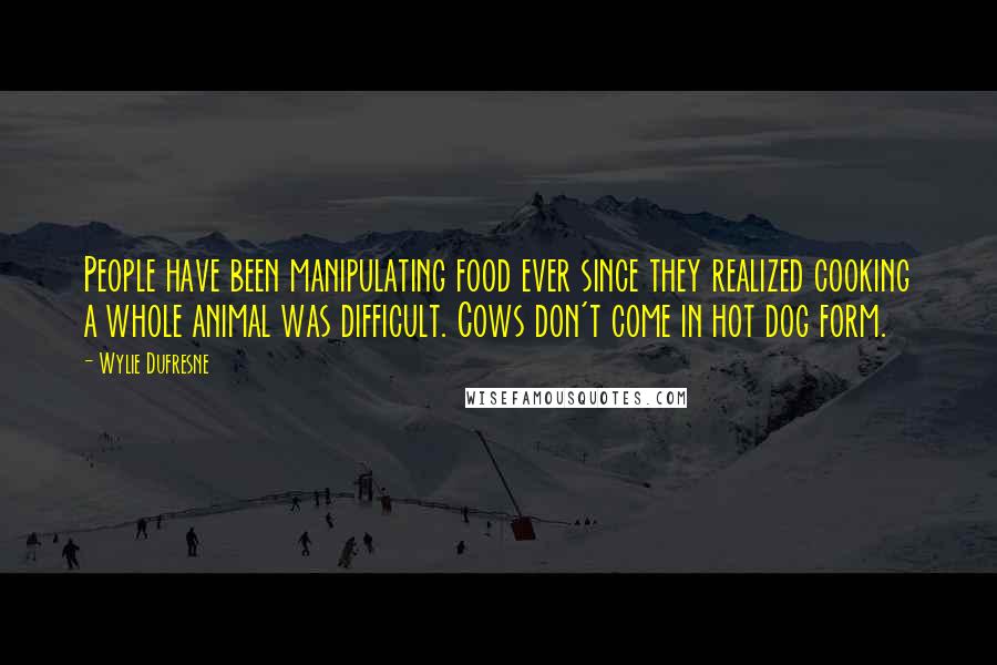 Wylie Dufresne Quotes: People have been manipulating food ever since they realized cooking a whole animal was difficult. Cows don't come in hot dog form.