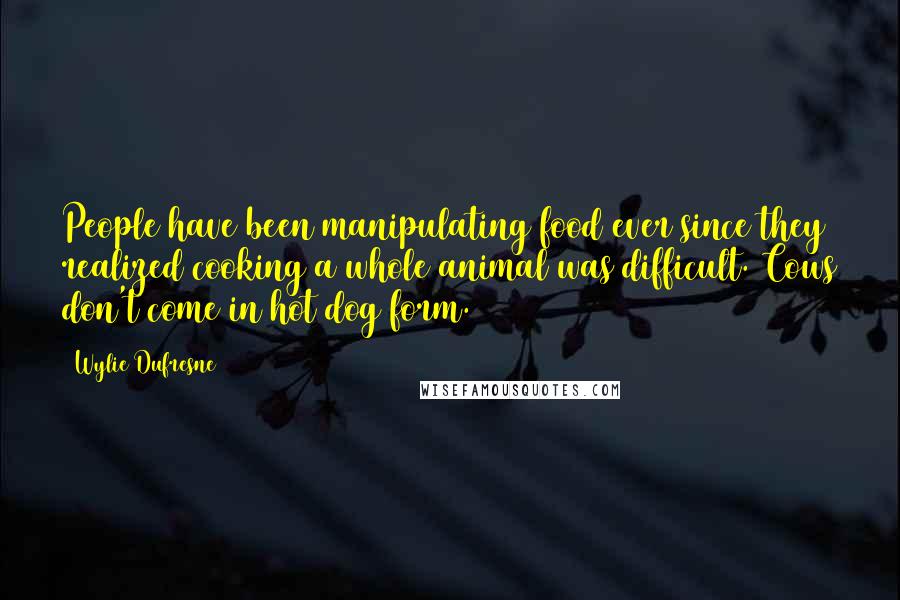 Wylie Dufresne Quotes: People have been manipulating food ever since they realized cooking a whole animal was difficult. Cows don't come in hot dog form.