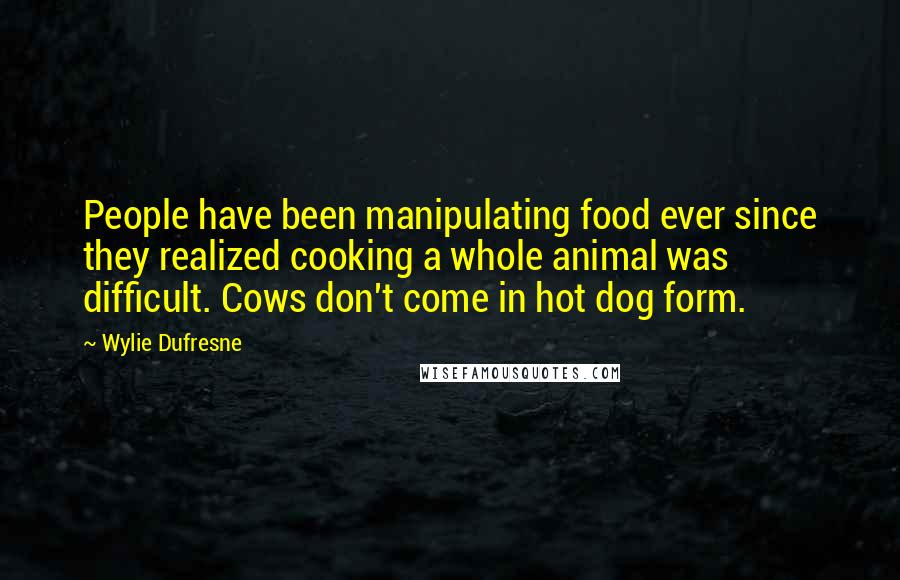 Wylie Dufresne Quotes: People have been manipulating food ever since they realized cooking a whole animal was difficult. Cows don't come in hot dog form.