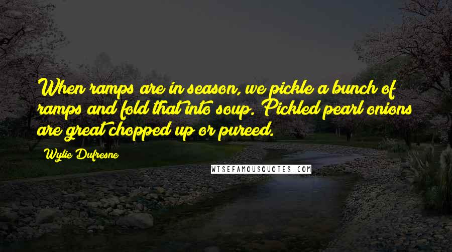 Wylie Dufresne Quotes: When ramps are in season, we pickle a bunch of ramps and fold that into soup. Pickled pearl onions are great chopped up or pureed.