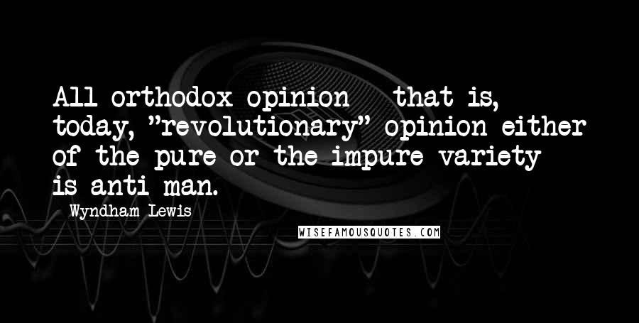 Wyndham Lewis Quotes: All orthodox opinion - that is, today, "revolutionary" opinion either of the pure or the impure variety - is anti-man.