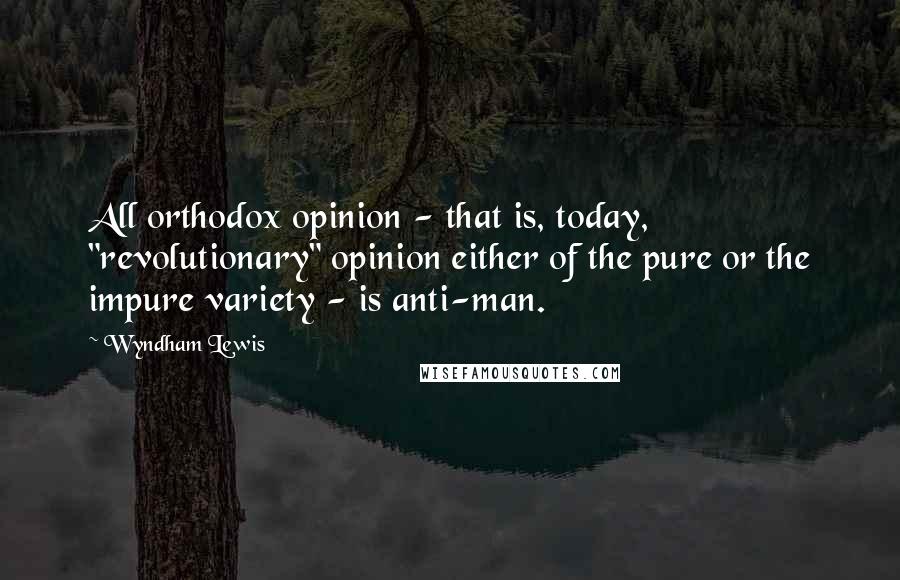 Wyndham Lewis Quotes: All orthodox opinion - that is, today, "revolutionary" opinion either of the pure or the impure variety - is anti-man.