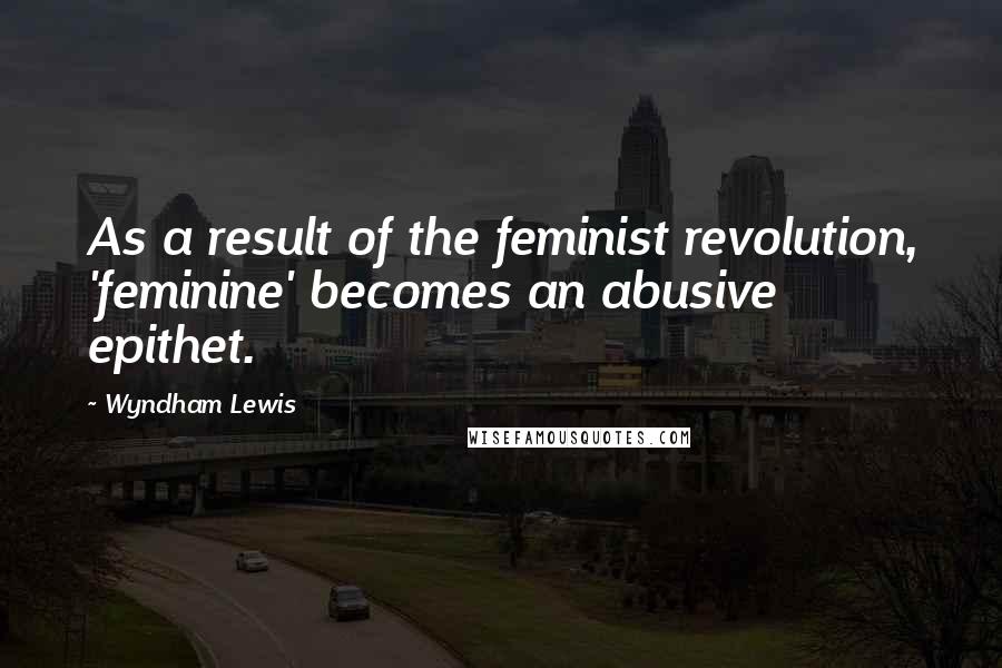 Wyndham Lewis Quotes: As a result of the feminist revolution, 'feminine' becomes an abusive epithet.