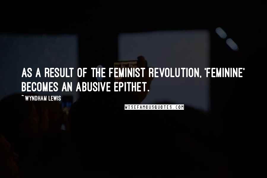 Wyndham Lewis Quotes: As a result of the feminist revolution, 'feminine' becomes an abusive epithet.