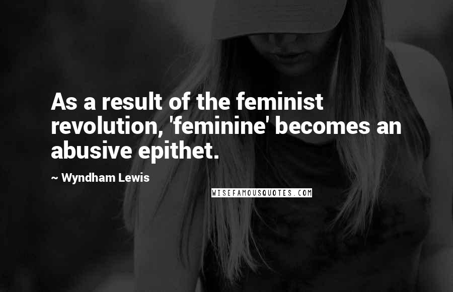 Wyndham Lewis Quotes: As a result of the feminist revolution, 'feminine' becomes an abusive epithet.