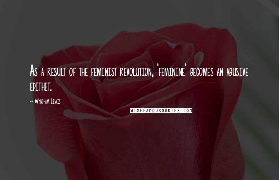 Wyndham Lewis Quotes: As a result of the feminist revolution, 'feminine' becomes an abusive epithet.