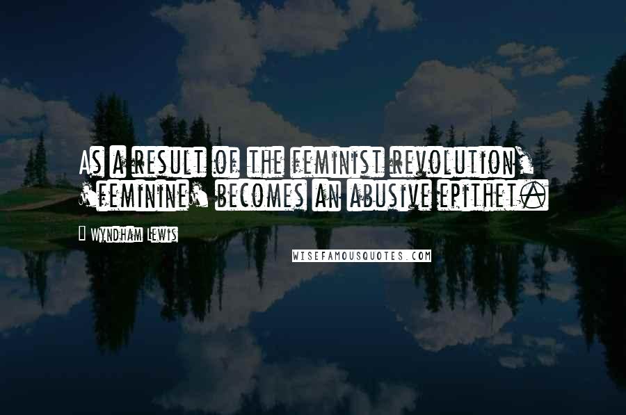 Wyndham Lewis Quotes: As a result of the feminist revolution, 'feminine' becomes an abusive epithet.