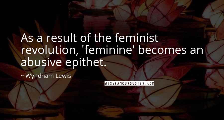Wyndham Lewis Quotes: As a result of the feminist revolution, 'feminine' becomes an abusive epithet.