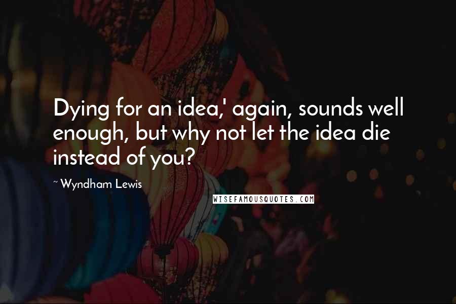 Wyndham Lewis Quotes: Dying for an idea,' again, sounds well enough, but why not let the idea die instead of you?