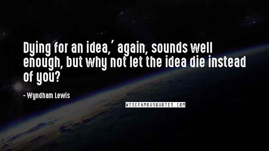 Wyndham Lewis Quotes: Dying for an idea,' again, sounds well enough, but why not let the idea die instead of you?