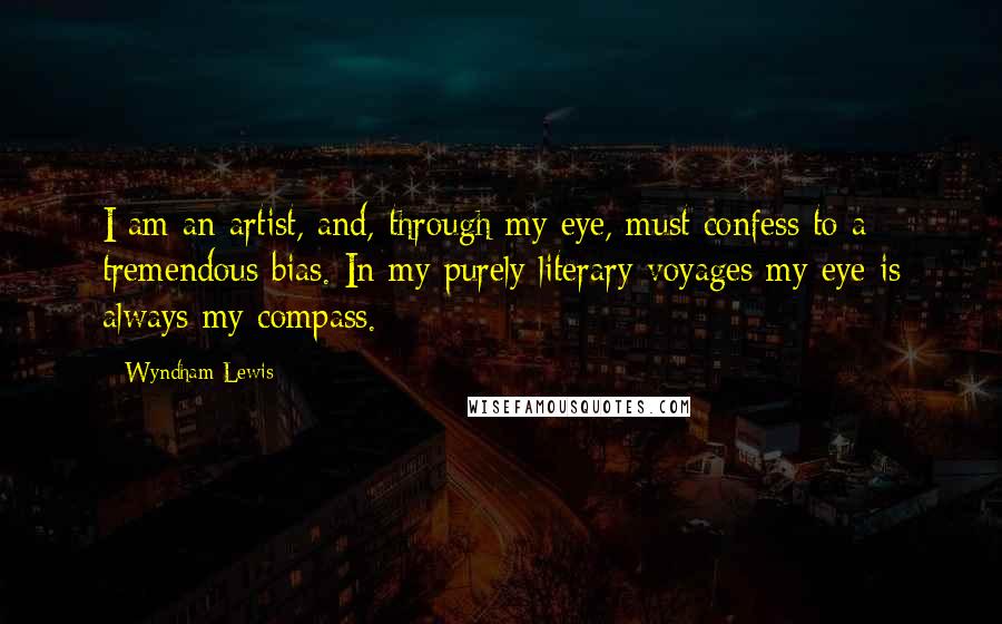 Wyndham Lewis Quotes: I am an artist, and, through my eye, must confess to a tremendous bias. In my purely literary voyages my eye is always my compass.