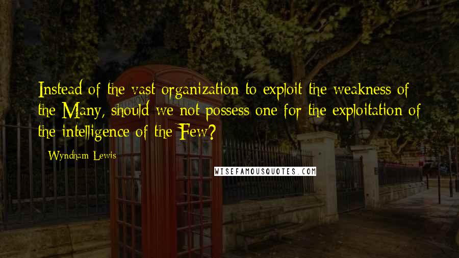 Wyndham Lewis Quotes: Instead of the vast organization to exploit the weakness of the Many, should we not possess one for the exploitation of the intelligence of the Few?