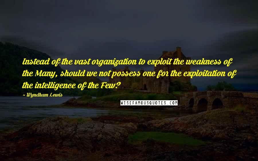 Wyndham Lewis Quotes: Instead of the vast organization to exploit the weakness of the Many, should we not possess one for the exploitation of the intelligence of the Few?