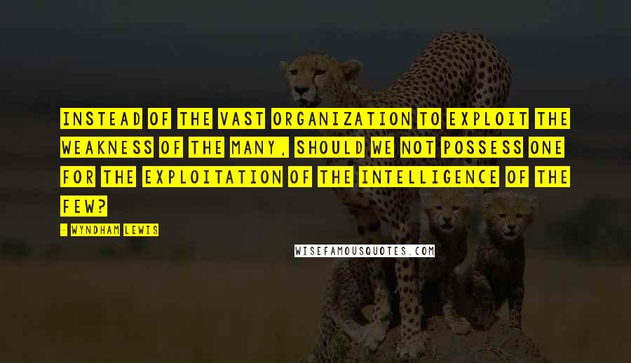 Wyndham Lewis Quotes: Instead of the vast organization to exploit the weakness of the Many, should we not possess one for the exploitation of the intelligence of the Few?