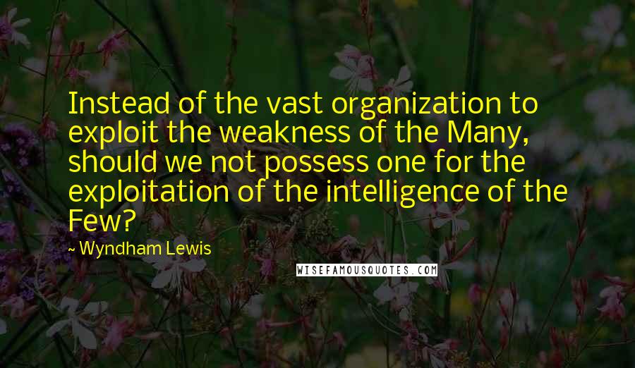 Wyndham Lewis Quotes: Instead of the vast organization to exploit the weakness of the Many, should we not possess one for the exploitation of the intelligence of the Few?