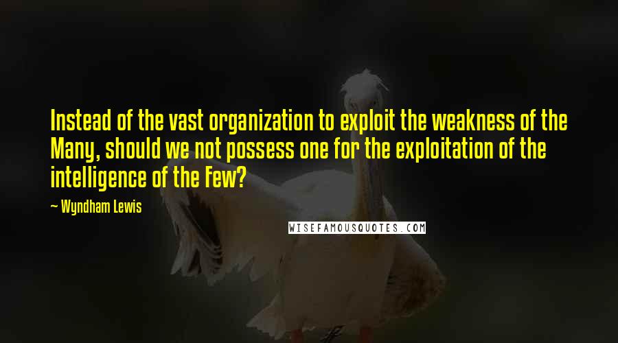 Wyndham Lewis Quotes: Instead of the vast organization to exploit the weakness of the Many, should we not possess one for the exploitation of the intelligence of the Few?