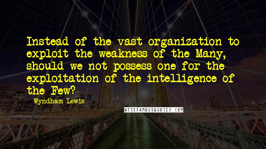 Wyndham Lewis Quotes: Instead of the vast organization to exploit the weakness of the Many, should we not possess one for the exploitation of the intelligence of the Few?