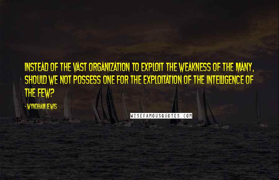 Wyndham Lewis Quotes: Instead of the vast organization to exploit the weakness of the Many, should we not possess one for the exploitation of the intelligence of the Few?