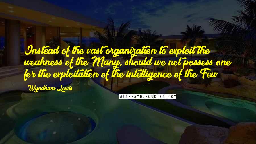 Wyndham Lewis Quotes: Instead of the vast organization to exploit the weakness of the Many, should we not possess one for the exploitation of the intelligence of the Few?