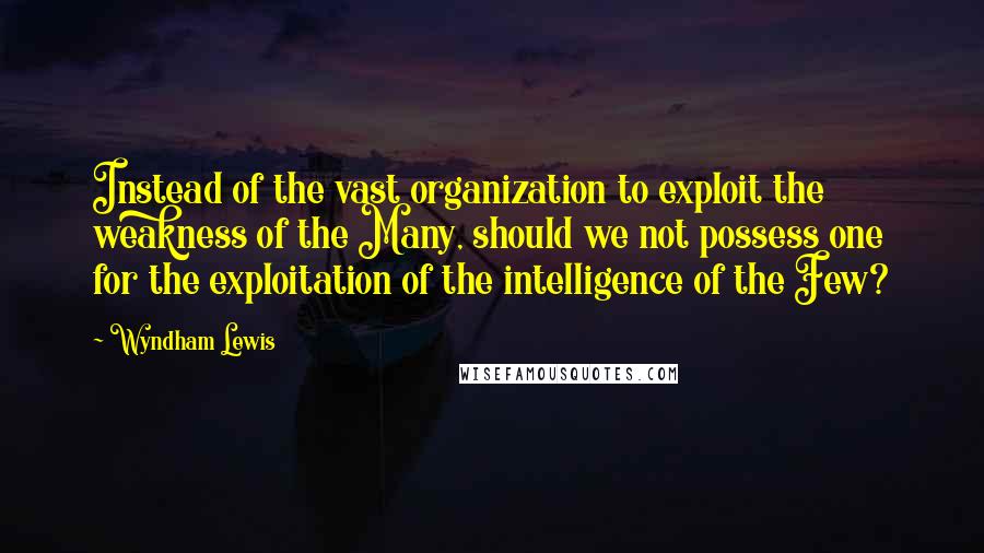 Wyndham Lewis Quotes: Instead of the vast organization to exploit the weakness of the Many, should we not possess one for the exploitation of the intelligence of the Few?