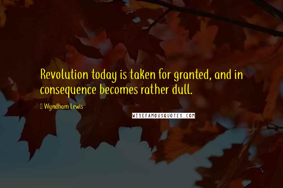 Wyndham Lewis Quotes: Revolution today is taken for granted, and in consequence becomes rather dull.