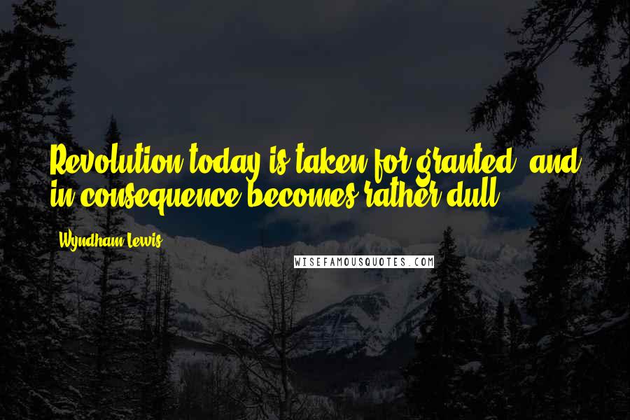 Wyndham Lewis Quotes: Revolution today is taken for granted, and in consequence becomes rather dull.