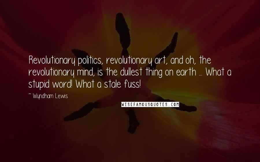 Wyndham Lewis Quotes: Revolutionary politics, revolutionary art, and oh, the revolutionary mind, is the dullest thing on earth ... What a stupid word! What a stale fuss!