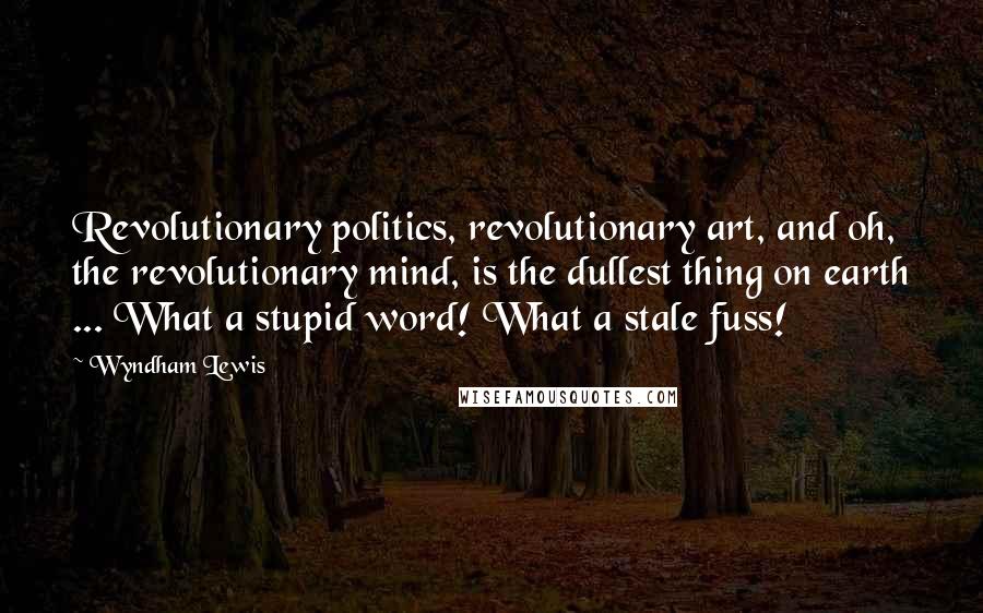 Wyndham Lewis Quotes: Revolutionary politics, revolutionary art, and oh, the revolutionary mind, is the dullest thing on earth ... What a stupid word! What a stale fuss!