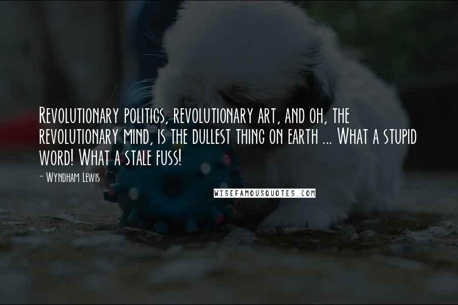 Wyndham Lewis Quotes: Revolutionary politics, revolutionary art, and oh, the revolutionary mind, is the dullest thing on earth ... What a stupid word! What a stale fuss!