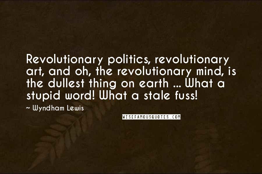 Wyndham Lewis Quotes: Revolutionary politics, revolutionary art, and oh, the revolutionary mind, is the dullest thing on earth ... What a stupid word! What a stale fuss!